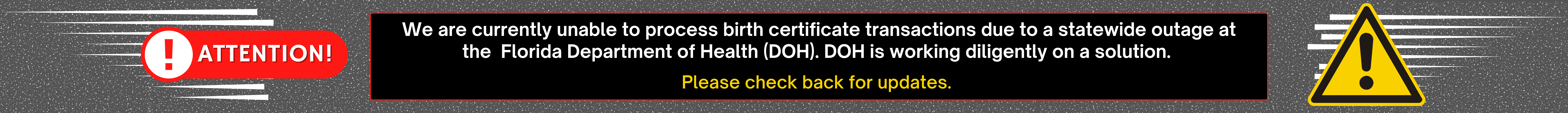 We are currently unable to process birth certificate transactions due to a statewide outage at the Florida Department of Health (DOH). DOH is working diligently on a solution. Please check back for updates.